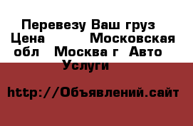 Перевезу Ваш груз › Цена ­ 500 - Московская обл., Москва г. Авто » Услуги   